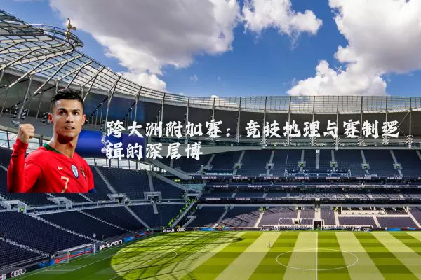 跨大洲附加赛:竞技地理与赛制逻辑的深层博弈