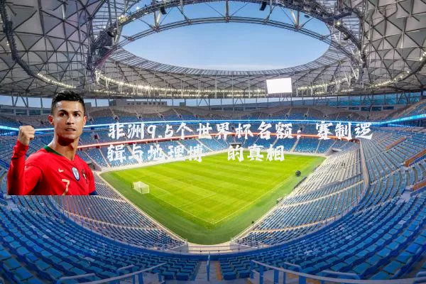 非洲9.5个世界杯名额：赛制逻辑与地理博弈的真相