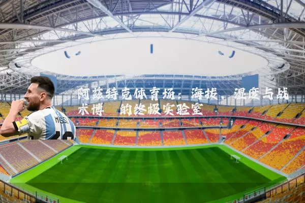 阿兹特克体育场:海拔、湿度与战术博弈的终极实验室